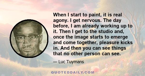 When I start to paint, it is real agony. I get nervous. The day before, I am already working up to it. Then I get to the studio and, once the image starts to emerge and come together, pleasure kicks in. And then you can 