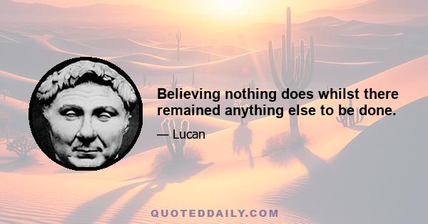 Believing nothing does whilst there remained anything else to be done.