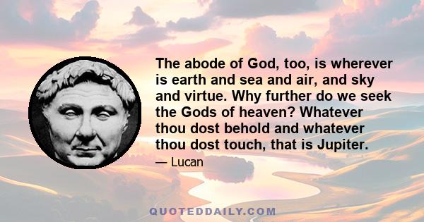 The abode of God, too, is wherever is earth and sea and air, and sky and virtue. Why further do we seek the Gods of heaven? Whatever thou dost behold and whatever thou dost touch, that is Jupiter.