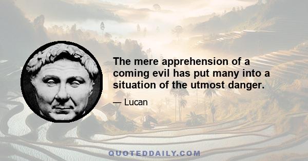 The mere apprehension of a coming evil has put many into a situation of the utmost danger.