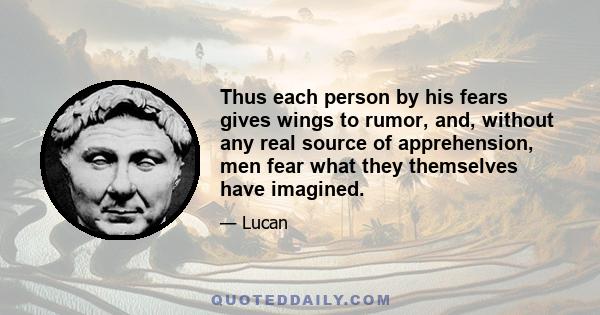 Thus each person by his fears gives wings to rumor, and, without any real source of apprehension, men fear what they themselves have imagined.