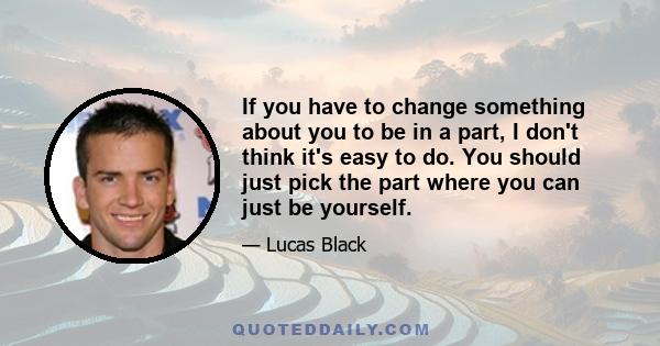 If you have to change something about you to be in a part, I don't think it's easy to do. You should just pick the part where you can just be yourself.