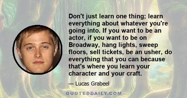 Don't just learn one thing; learn everything about whatever you're going into. If you want to be an actor, if you want to be on Broadway, hang lights, sweep floors, sell tickets, be an usher, do everything that you can