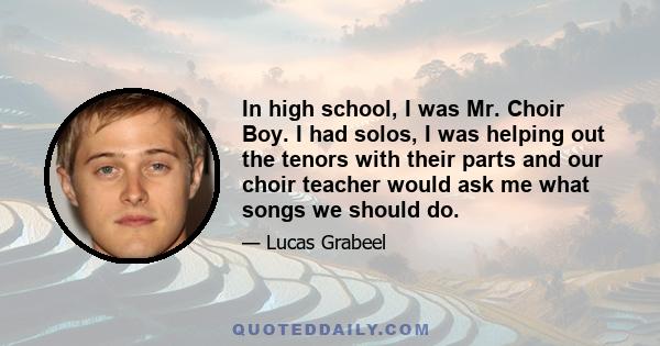 In high school, I was Mr. Choir Boy. I had solos, I was helping out the tenors with their parts and our choir teacher would ask me what songs we should do.