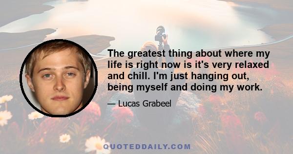 The greatest thing about where my life is right now is it's very relaxed and chill. I'm just hanging out, being myself and doing my work.