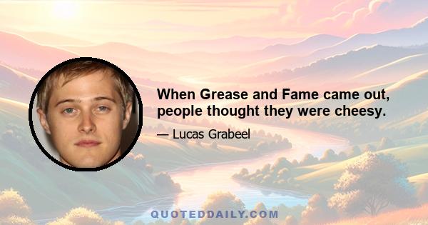 When Grease and Fame came out, people thought they were cheesy.