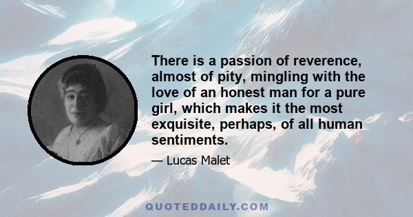 There is a passion of reverence, almost of pity, mingling with the love of an honest man for a pure girl, which makes it the most exquisite, perhaps, of all human sentiments.