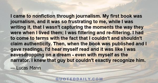 I came to nonfiction through journalism. My first book was journalism, and it was so frustrating to me, while I was writing it, that I wasn't capturing the moments the way they were when I lived them; I was filtering