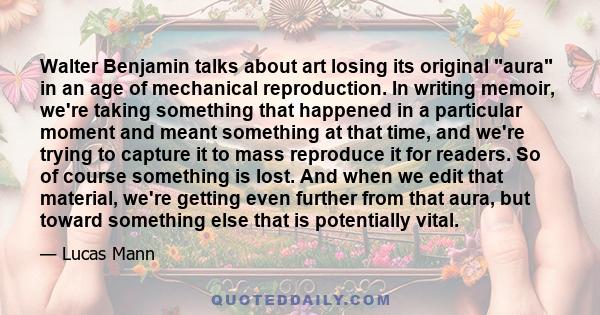 Walter Benjamin talks about art losing its original aura in an age of mechanical reproduction. In writing memoir, we're taking something that happened in a particular moment and meant something at that time, and we're