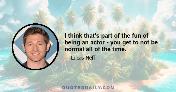 I think that's part of the fun of being an actor - you get to not be normal all of the time.