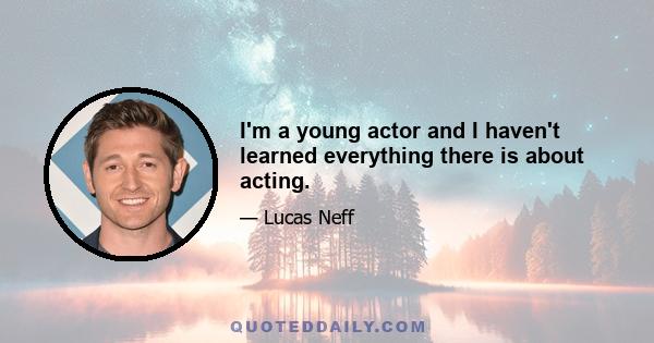 I'm a young actor and I haven't learned everything there is about acting.