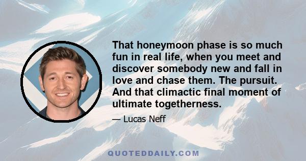 That honeymoon phase is so much fun in real life, when you meet and discover somebody new and fall in love and chase them. The pursuit. And that climactic final moment of ultimate togetherness.