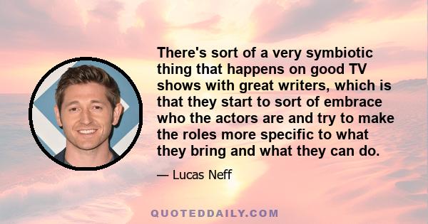 There's sort of a very symbiotic thing that happens on good TV shows with great writers, which is that they start to sort of embrace who the actors are and try to make the roles more specific to what they bring and what 