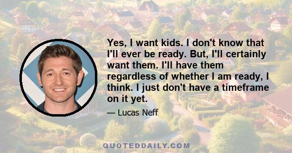 Yes, I want kids. I don't know that I'll ever be ready. But, I'll certainly want them. I'll have them regardless of whether I am ready, I think. I just don't have a timeframe on it yet.