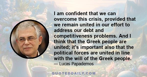 I am confident that we can overcome this crisis, provided that we remain united in our effort to address our debt and competitiveness problems. And I think that the Greek people are united; it's important also that the