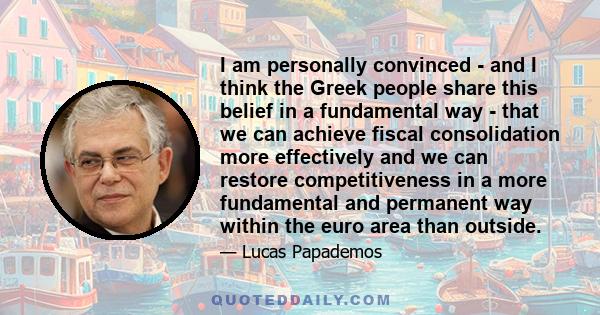 I am personally convinced - and I think the Greek people share this belief in a fundamental way - that we can achieve fiscal consolidation more effectively and we can restore competitiveness in a more fundamental and