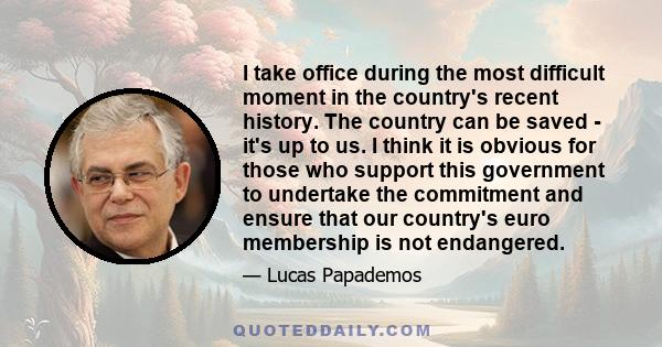 I take office during the most difficult moment in the country's recent history. The country can be saved - it's up to us. I think it is obvious for those who support this government to undertake the commitment and