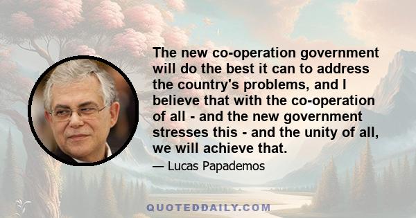 The new co-operation government will do the best it can to address the country's problems, and I believe that with the co-operation of all - and the new government stresses this - and the unity of all, we will achieve