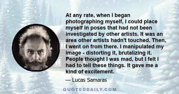 At any rate, when I began photographing myself, I could place myself in poses that had not been investigated by other artists. It was an area other artists hadn't touched. Then, I went on from there. I manipulated my