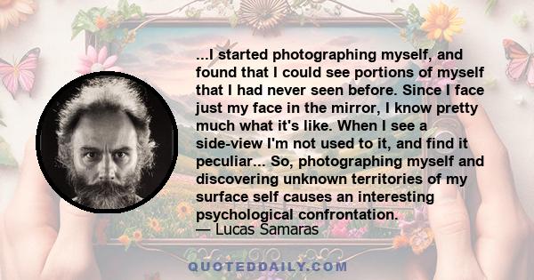 ...I started photographing myself, and found that I could see portions of myself that I had never seen before. Since I face just my face in the mirror, I know pretty much what it's like. When I see a side-view I'm not