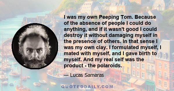 I was my own Peeping Tom. Because of the absence of people I could do anything, and if it wasn't good I could destroy it without damaging myself in the presence of others. In that sense I was my own clay. I formulated