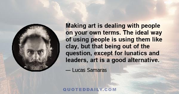 Making art is dealing with people on your own terms. The ideal way of using people is using them like clay, but that being out of the question, except for lunatics and leaders, art is a good alternative.