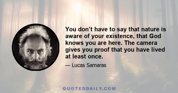 You don’t have to say that nature is aware of your existence, that God knows you are here. The camera gives you proof that you have lived at least once.