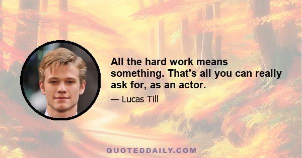 All the hard work means something. That's all you can really ask for, as an actor.