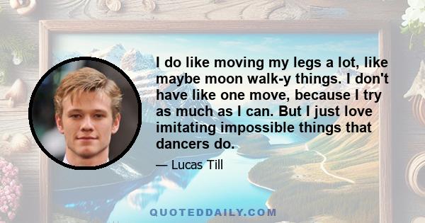 I do like moving my legs a lot, like maybe moon walk-y things. I don't have like one move, because I try as much as I can. But I just love imitating impossible things that dancers do.