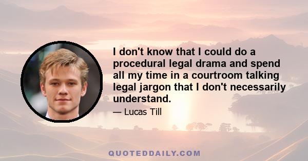 I don't know that I could do a procedural legal drama and spend all my time in a courtroom talking legal jargon that I don't necessarily understand.