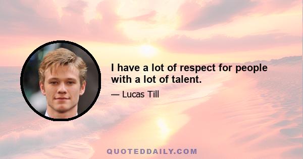 I have a lot of respect for people with a lot of talent.