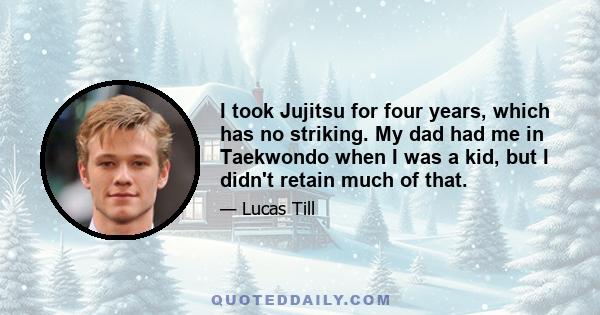 I took Jujitsu for four years, which has no striking. My dad had me in Taekwondo when I was a kid, but I didn't retain much of that.