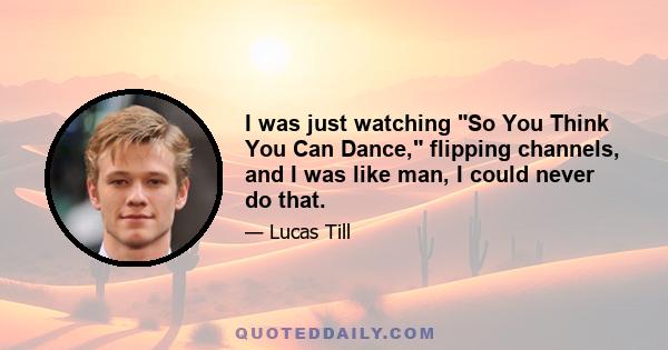 I was just watching So You Think You Can Dance, flipping channels, and I was like man, I could never do that.