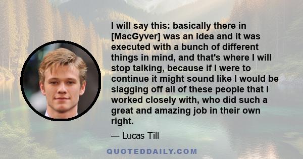 I will say this: basically there in [MacGyver] was an idea and it was executed with a bunch of different things in mind, and that's where I will stop talking, because if I were to continue it might sound like I would be 