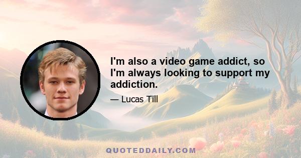 I'm also a video game addict, so I'm always looking to support my addiction.