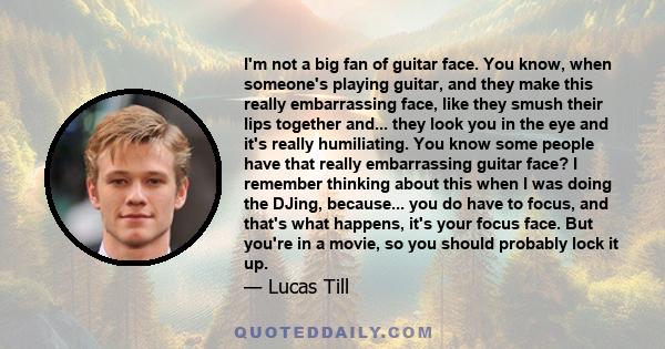 I'm not a big fan of guitar face. You know, when someone's playing guitar, and they make this really embarrassing face, like they smush their lips together and... they look you in the eye and it's really humiliating.