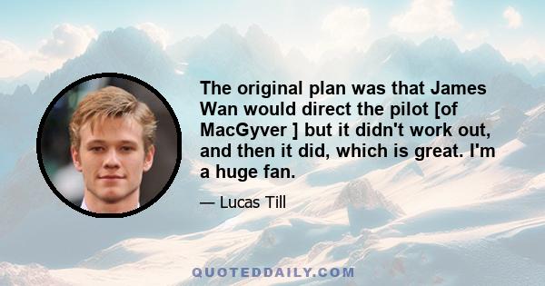 The original plan was that James Wan would direct the pilot [of MacGyver ] but it didn't work out, and then it did, which is great. I'm a huge fan.