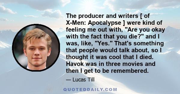 The producer and writers [ of X-Men: Apocalypse ] were kind of feeling me out with, Are you okay with the fact that you die? and I was, like, Yes. That's something that people would talk about, so I thought it was cool