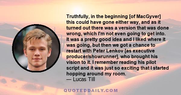 Truthfully, in the beginning [of MacGyver] this could have gone either way, and as it turned out there was a version that was done wrong, which I'm not even going to get into. It was a pretty good idea and I liked where 