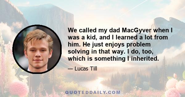 We called my dad MacGyver when I was a kid, and I learned a lot from him. He just enjoys problem solving in that way. I do, too, which is something I inherited.