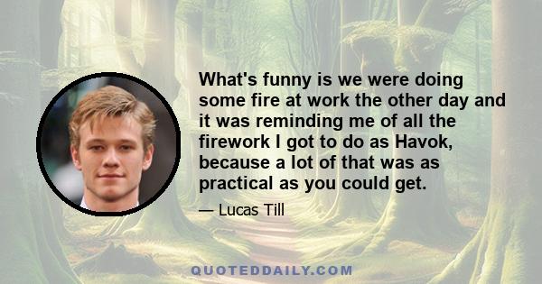 What's funny is we were doing some fire at work the other day and it was reminding me of all the firework I got to do as Havok, because a lot of that was as practical as you could get.