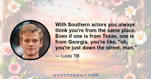 With Southern actors you always think you're from the same place. Even if one is from Texas, one is from Georgia, you're like, oh, you're just down the street, man.