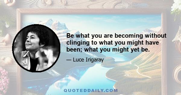 Be what you are becoming without clinging to what you might have been; what you might yet be.