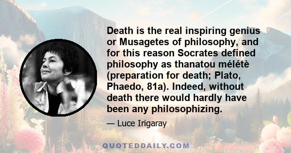 Death is the real inspiring genius or Musagetes of philosophy, and for this reason Socrates defined philosophy as thanatou mélétè (preparation for death; Plato, Phaedo, 81a). Indeed, without death there would hardly