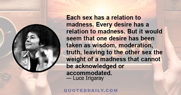 Each sex has a relation to madness. Every desire has a relation to madness. But it would seem that one desire has been taken as wisdom, moderation, truth, leaving to the other sex the weight of a madness that cannot be