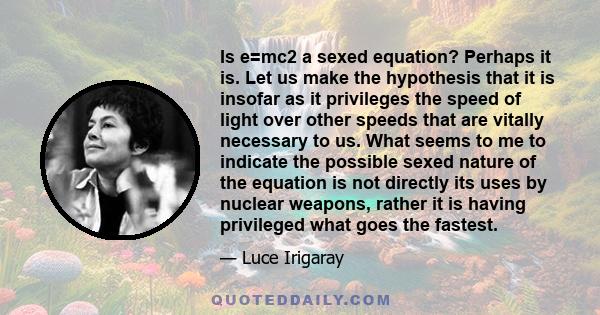 Is e=mc2 a sexed equation? Perhaps it is. Let us make the hypothesis that it is insofar as it privileges the speed of light over other speeds that are vitally necessary to us. What seems to me to indicate the possible