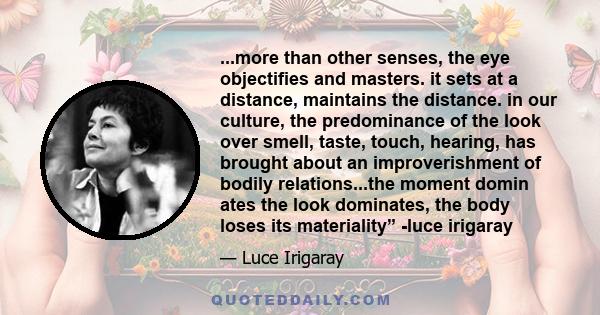 ...more than other senses, the eye objectifies and masters. it sets at a distance, maintains the distance. in our culture, the predominance of the look over smell, taste, touch, hearing, has brought about an