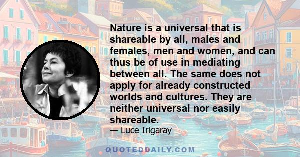 Nature is a universal that is shareable by all, males and females, men and women, and can thus be of use in mediating between all. The same does not apply for already constructed worlds and cultures. They are neither