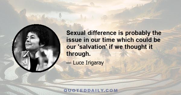 Sexual difference is probably the issue in our time which could be our 'salvation' if we thought it through.