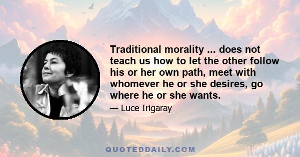 Traditional morality ... does not teach us how to let the other follow his or her own path, meet with whomever he or she desires, go where he or she wants.